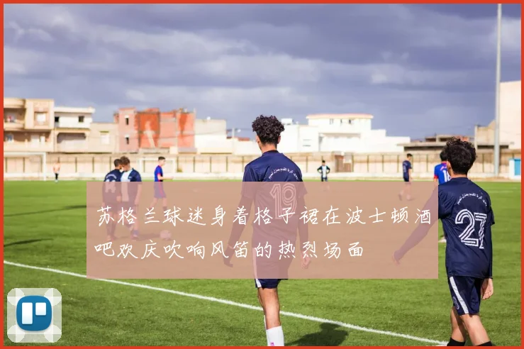 苏格兰球迷身着格子裙在波士顿酒吧欢庆吹响风笛的热烈场面