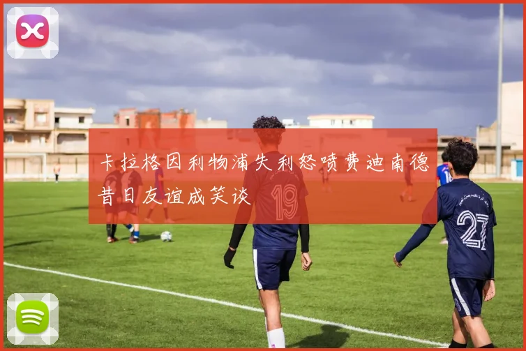 卡拉格因利物浦失利怒喷费迪南德昔日友谊成笑谈