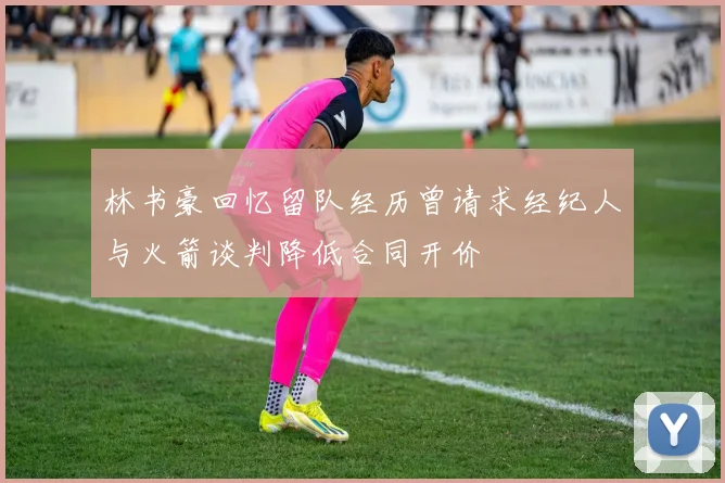 林书豪回忆留队经历曾请求经纪人与火箭谈判降低合同开价