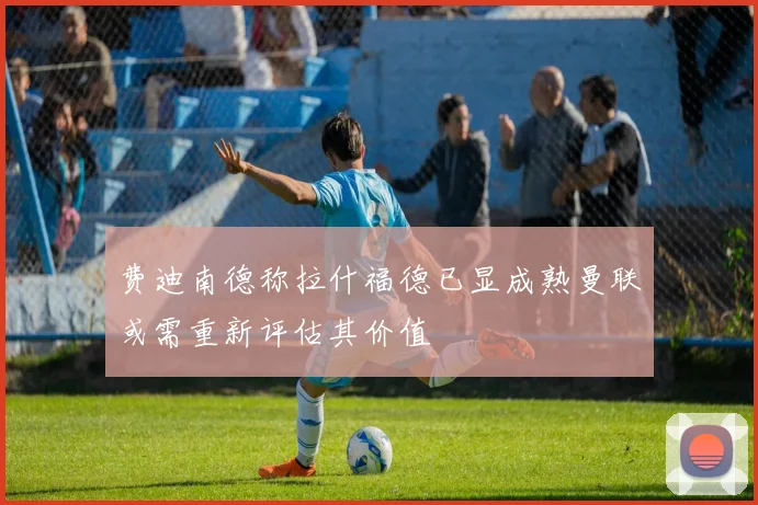 费迪南德称拉什福德已显成熟曼联或需重新评估其价值