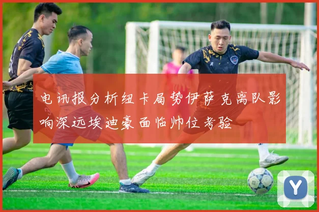 电讯报分析纽卡局势伊萨克离队影响深远埃迪豪面临帅位考验