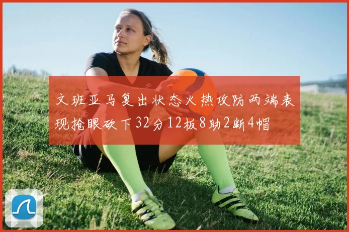 文班亚马复出状态火热攻防两端表现抢眼砍下32分12板8助2断4帽