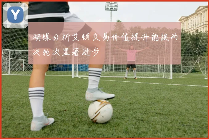 湖媒分析艾顿交易价值提升能换两次轮次显著进步