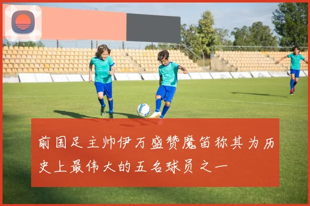 前国足主帅伊万盛赞魔笛称其为历史上最伟大的五名球员之一