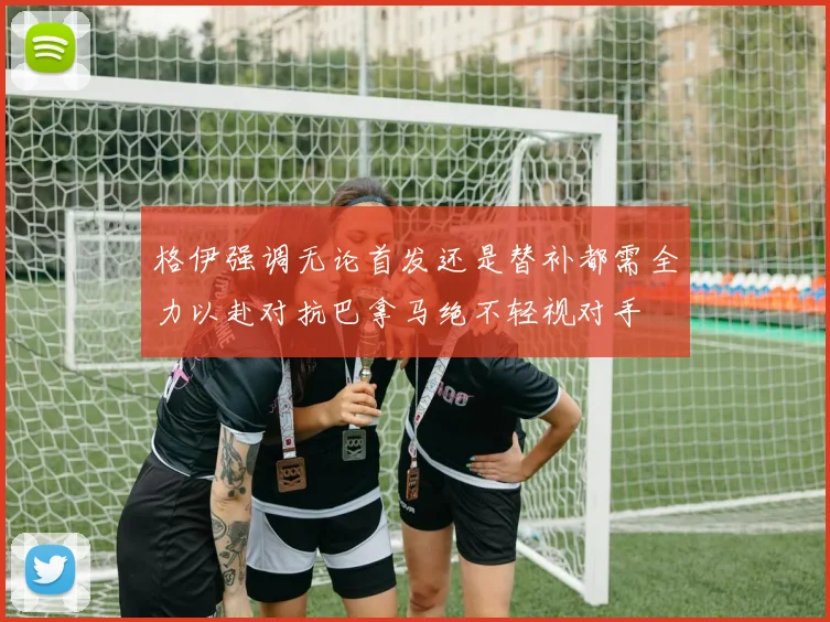 格伊强调无论首发还是替补都需全力以赴对抗巴拿马绝不轻视对手