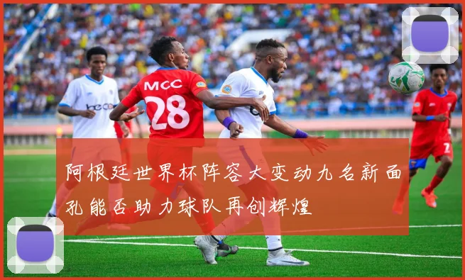 阿根廷世界杯阵容大变动九名新面孔能否助力球队再创辉煌