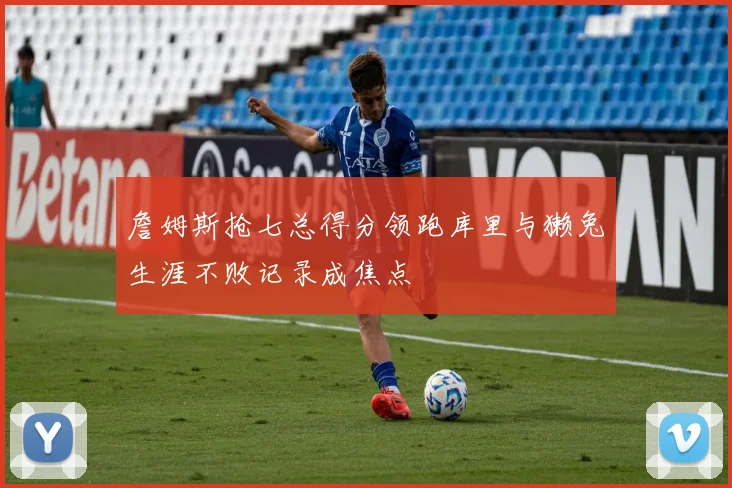 詹姆斯抢七总得分领跑库里与獭兔生涯不败记录成焦点