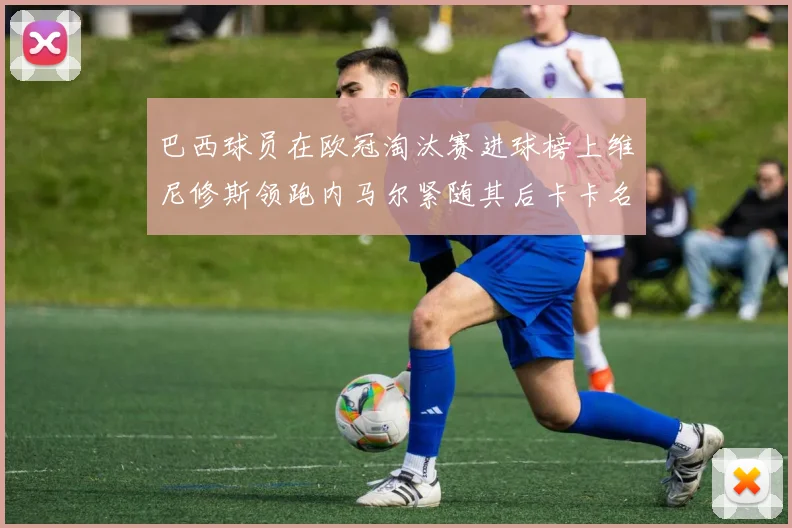 巴西球员在欧冠淘汰赛进球榜上维尼修斯领跑内马尔紧随其后卡卡名列第三