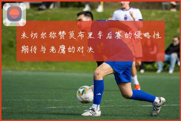 米切尔称赞莫布里季后赛的侵略性期待与老鹰的对决