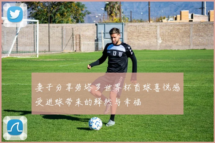 妻子分享劳塔罗世界杯首球喜悦感受进球带来的释然与幸福