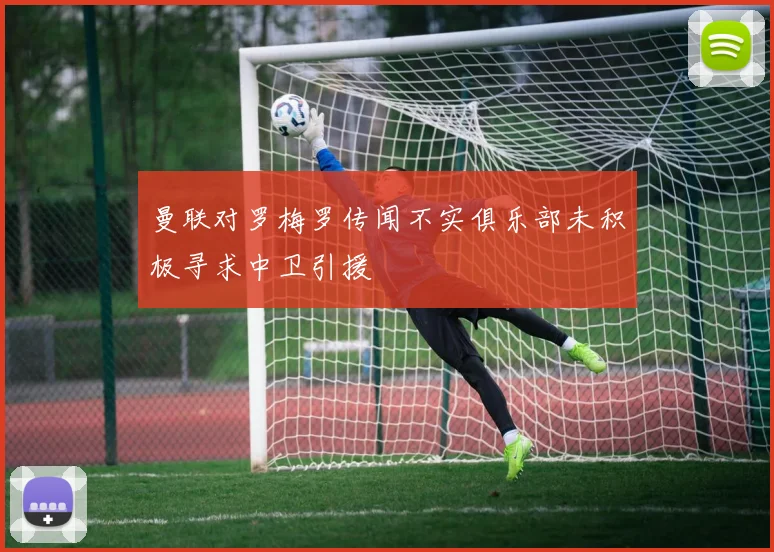 曼联对罗梅罗传闻不实俱乐部未积极寻求中卫引援