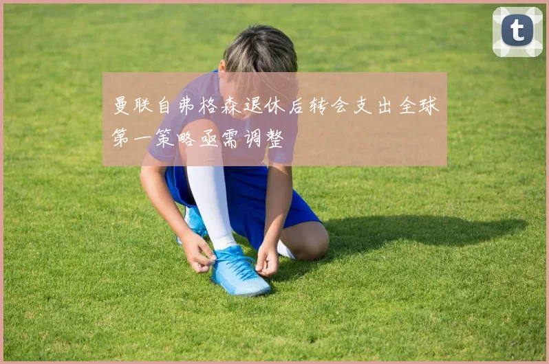 曼联自弗格森退休后转会支出全球第一策略亟需调整