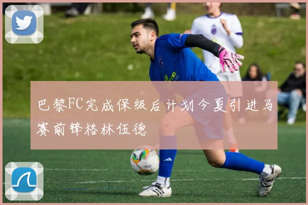 巴黎FC完成保级后计划今夏引进马赛前锋格林伍德