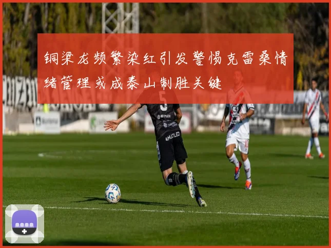 铜梁龙频繁染红引发警惕克雷桑情绪管理或成泰山制胜关键