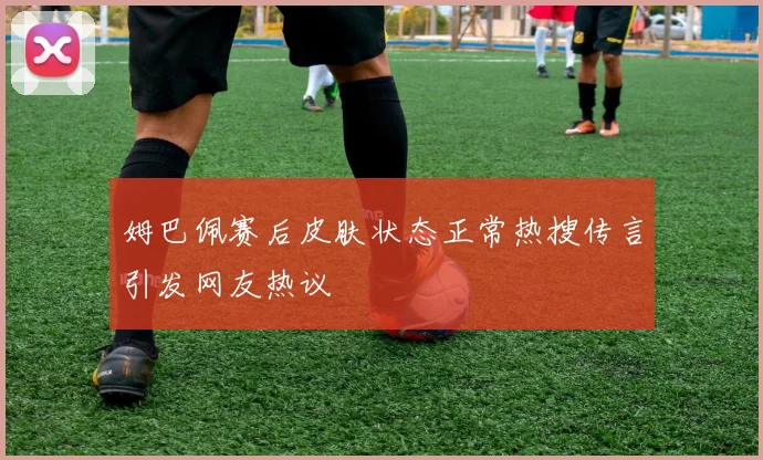 姆巴佩赛后皮肤状态正常热搜传言引发网友热议