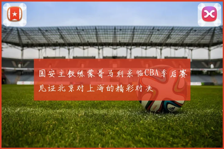 国安主教练蒙哥马利亲临CBA季后赛见证北京对上海的精彩对决