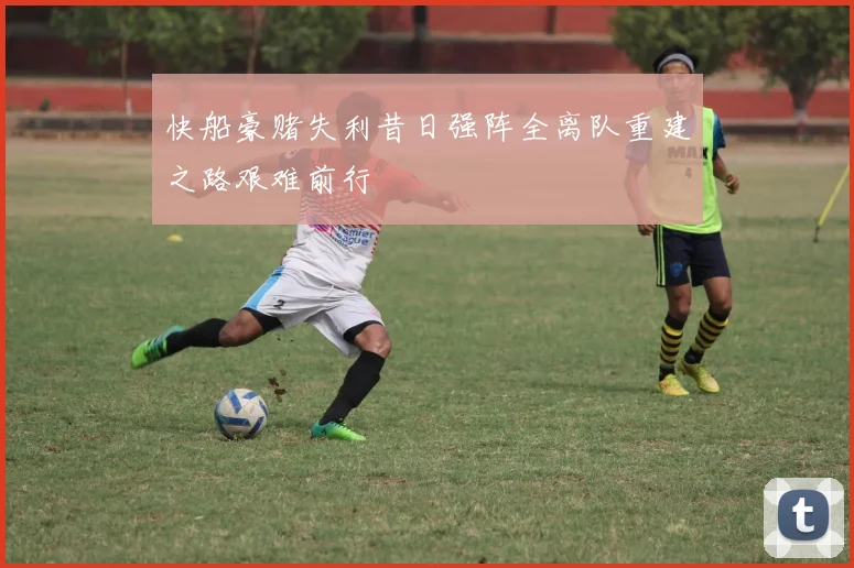 快船豪赌失利昔日强阵全离队重建之路艰难前行