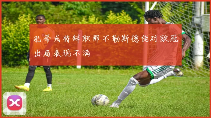 孔蒂或将辞职那不勒斯德佬对欧冠出局表现不满