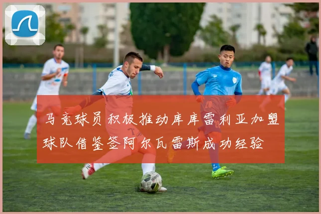 马竞球员积极推动库库雷利亚加盟球队借鉴签阿尔瓦雷斯成功经验