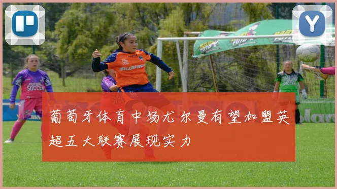 葡萄牙体育中场尤尔曼有望加盟英超五大联赛展现实力
